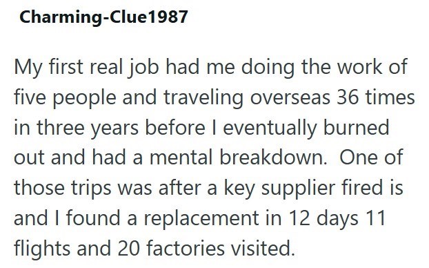 Charming-Clue1987 My first real job had me doing the work of five people and traveling overseas 36 times in three years before I eventually burned out and had a mental breakdown. One of those trips was after a key supplier fired is and I found a replacement in 12 days 11 flights and 20 factories visited.