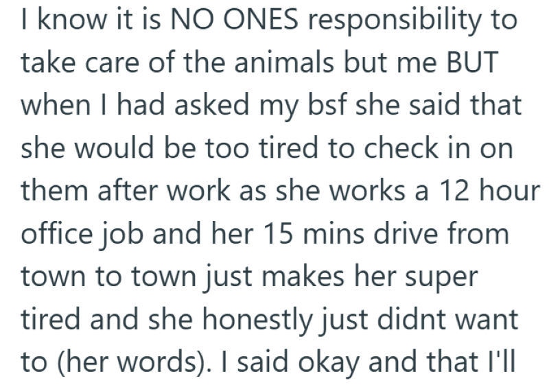 I know it is NO ONES responsibility to take care of the animals but me BUT when I had asked my bsf she said that she would be too tired to check in on them after work as she works a 12 hour office job and her 15 mins drive from town to town just makes her super tired and she honestly just didnt want to (her words). I said okay and that I'll