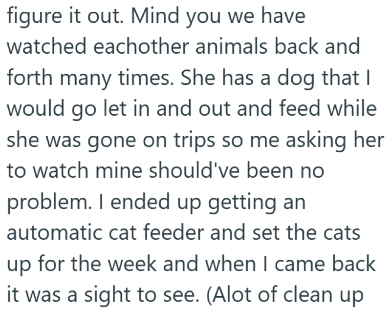 figure it out. Mind you we have watched eachother animals back and forth many times. She has a dog that I would go let in and out and feed while she was gone on trips so me asking her to watch mine should've been no problem. I ended up getting an automatic cat feeder and set the cats up for the week and when I came back it was a sight to see. (Alot of clean up