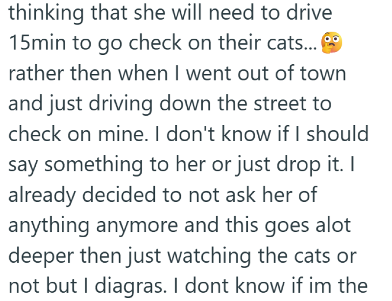 thinking that she will need to drive 15min to go check on their cats... rather then when I went out of town and just driving down the street to check on mine. I don't know if I should say something to her or just drop it. I already decided to not ask her of anything anymore and this goes alot deeper then just watching the cats or not but I diagras. I dont know if im the