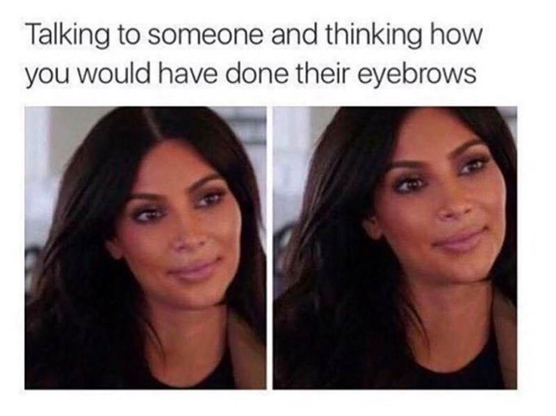 Talking to someone and thinking how you would have done their eyebrows