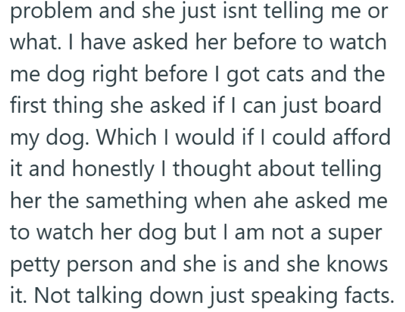 problem and she just isnt telling me or what. I have asked her before to watch me dog right before I got cats and the first thing she asked if I can just board my dog. Which I would if I could afford it and honestly I thought about telling her the samething when ahe asked me to watch her dog but I am not a super petty person and she is and she knows it. Not talking down just speaking facts.