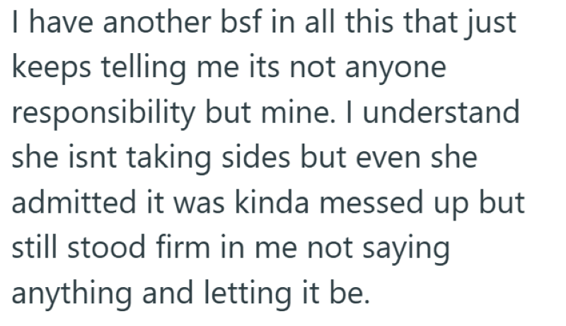 I have another bsf in all this that just keeps telling me its not anyone responsibility but mine. I understand she isnt taking sides but even she admitted it was kinda messed up but still stood firm in me not saying anything and letting it be.