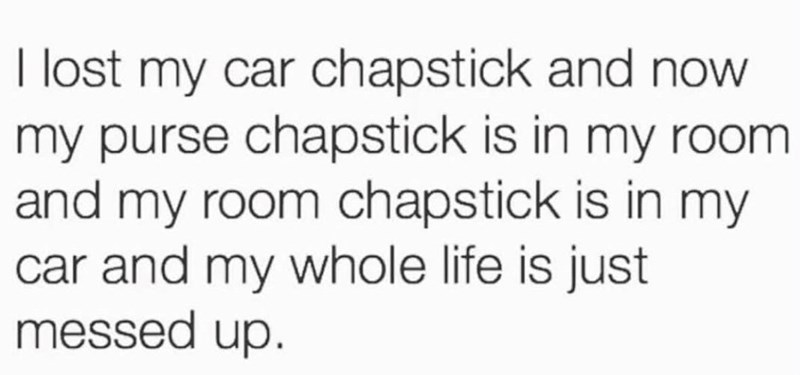 I lost my car chapstick and now my purse chapstick is in my room and my room chapstick is in my car and my whole life is just messed up.