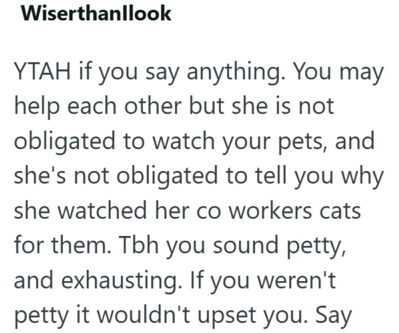 Wiserthanllook YTAH if you say anything. You may help each other but she is not obligated to watch your pets, and she's not obligated to tell you why she watched her co workers cats for them. Tbh you sound petty, and exhausting. If you weren't petty it wouldn't upset you. Say