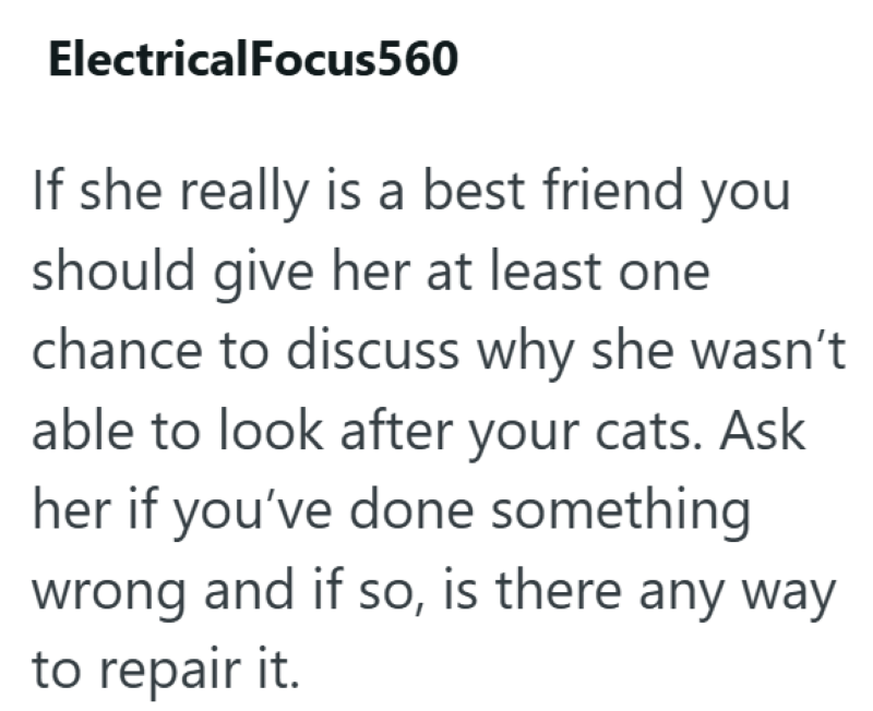 ElectricalFocus560 If she really is a best friend you should give her at least one chance to discuss why she wasn't able to look after your cats. Ask her if you've done something wrong and if so, is there any way to repair it.