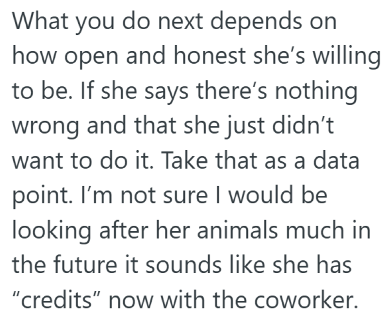 What you do next depends on how open and honest she's willing to be. If she says there's nothing wrong and that she just didn't want to do it. Take that as a data point. I'm not sure I would be looking after her animals much in the future it sounds like she has "credits" now with the coworker.