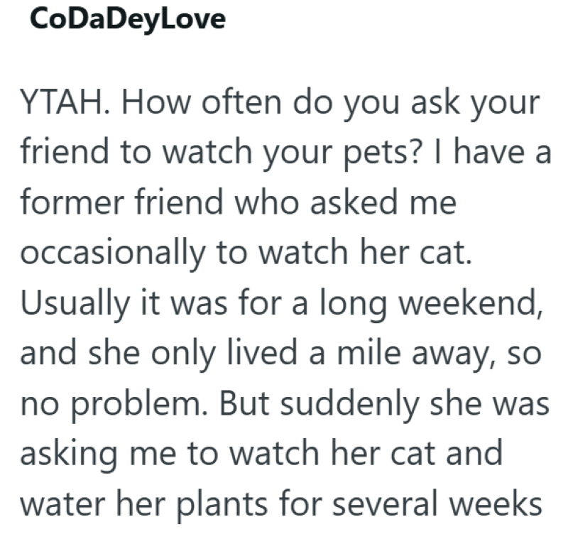 CoDaDeyLove YTAH. How often do you ask your friend to watch your pets? I have a former friend who asked me occasionally to watch her cat. Usually it was for a long weekend, and she only lived a mile away, so no problem. But suddenly she was asking me to watch her cat and water her plants for several weeks