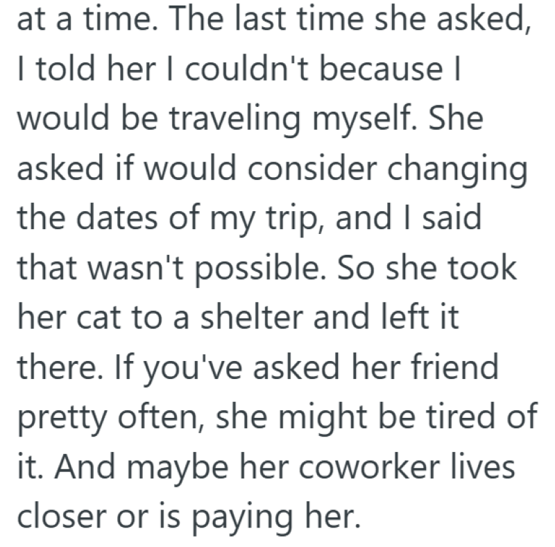 at a time. The last time she asked, I told her I couldn't because I would be traveling myself. She asked if would consider changing the dates of my trip, and I said that wasn't possible. So she took her cat to a shelter and left it there. If you've asked her friend pretty often, she might be tired of it. And maybe her coworker lives closer or is paying her.