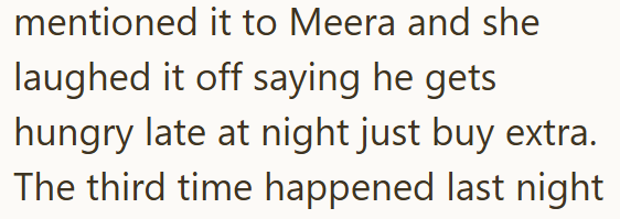 mentioned it to Meera and she laughed it off saying he gets hungry late at night just buy extra. The third time happened last night