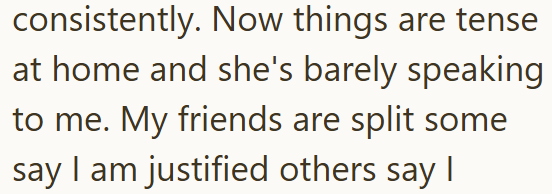 consistently. Now things are tense at home and she's barely speaking to me. My friends are split some say I am justified others say I