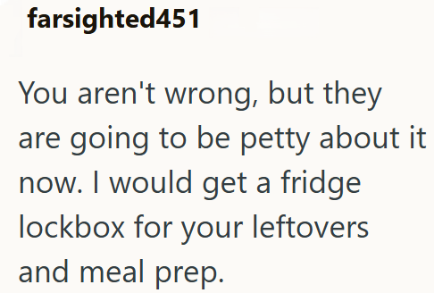 farsighted451 You aren't wrong, but they are going to be petty about it now. I would get a fridge lockbox for your leftovers and meal prep.