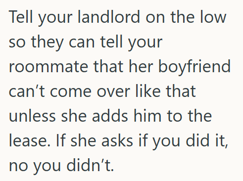 Tell your landlord on the low so they can tell your roommate that her boyfriend can't come over like that unless she adds him to the lease. If she asks if you did it, no you didn't.