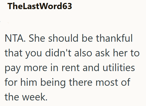 TheLastWord63 NTA. She should be thankful that you didn't also ask her to pay more in rent and utilities for him being there most of the week.