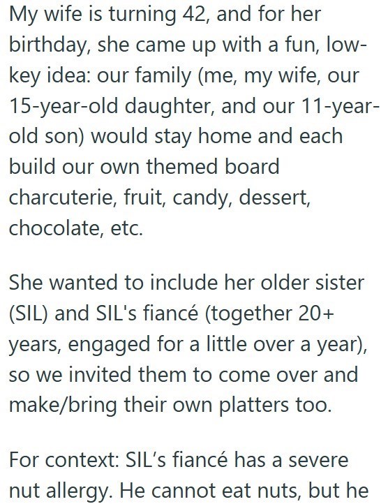 My wife is turning 42, and for her birthday, she came up with a fun, low- key idea: our family (me, my wife, our 15-year-old daughter, and our 11-year- old son) would stay home and each build our own themed board charcuterie, fruit, candy, dessert, chocolate, etc. She wanted to include her older sister (SIL) and SIL's fiancé (together 20+ years, engaged for a little over a year), so we invited them to come over and make/bring their own platters too. For context: SIL's fiancé has a severe nut all