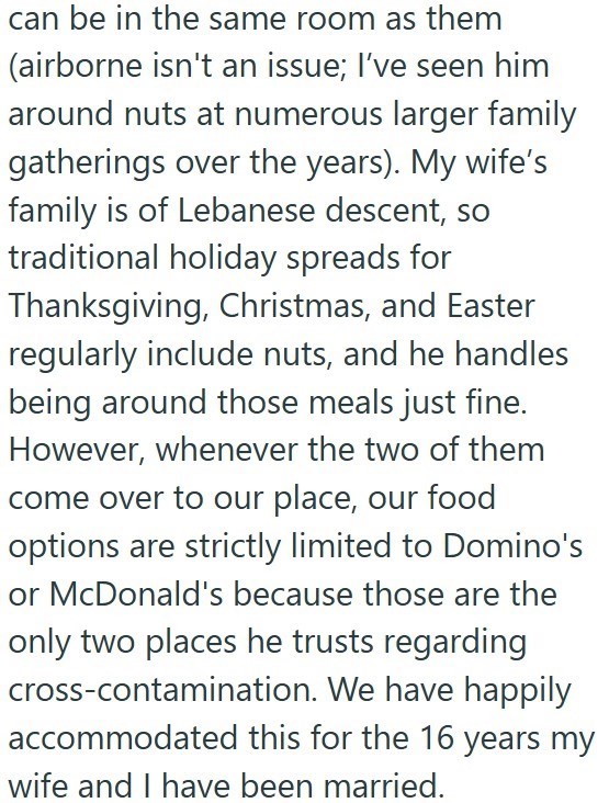 can be in the same room as them (airborne isn't an issue; I've seen him around nuts at numerous larger family gatherings over the years). My wife's family is of Lebanese descent, so traditional holiday spreads for Thanksgiving, Christmas, and Easter regularly include nuts, and he handles being around those meals just fine. However, whenever the two of them come over to our place, our food options are strictly limited to Domino's or McDonald's because those are the only two places he trusts regar