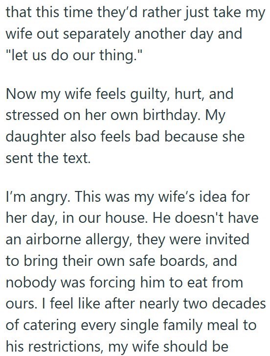 that this time they'd rather just take my wife out separately another day and "let us do our thing." Now my wife feels guilty, hurt, and stressed on her own birthday. My daughter also feels bad because she sent the text. I'm angry. This was my wife's idea for her day, in our house. He doesn't have an airborne allergy, they were invited to bring their own safe boards, and nobody was forcing him to eat from ours. I feel like after nearly two decades of catering every single family meal to his rest