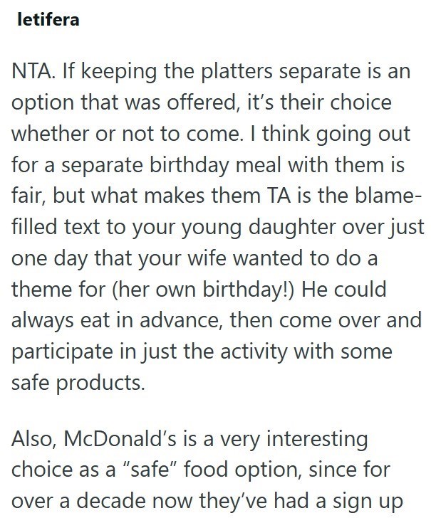 letifera NTA. If keeping the platters separate is an option that was offered, it's their choice whether or not to come. I think going out for a separate birthday meal with them is fair, but what makes them TA is the blame- filled text to your young daughter over just one day that your wife wanted to do a theme for (her own birthday!) He could always eat in advance, then come over and participate in just the activity with some safe products. Also, McDonald's is a very interesting choice as a "saf