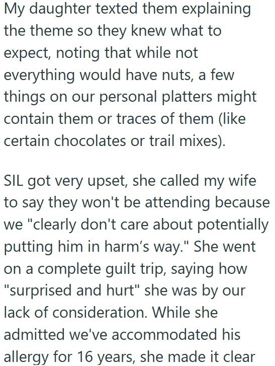 My daughter texted them explaining the theme so they knew what to expect, noting that while not everything would have nuts, a few things on our personal platters might contain them or traces of them (like certain chocolates or trail mixes). SIL got very upset, she called my wife to say they won't be attending because we "clearly don't care about potentially putting him in harm's way." She went on a complete guilt trip, saying how "surprised and hurt" she was by our lack of consideration. While s