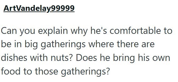ArtVandelay99999 Can you explain why he's comfortable to be in big gatherings where there are dishes with nuts? Does he bring his own food to those gatherings?