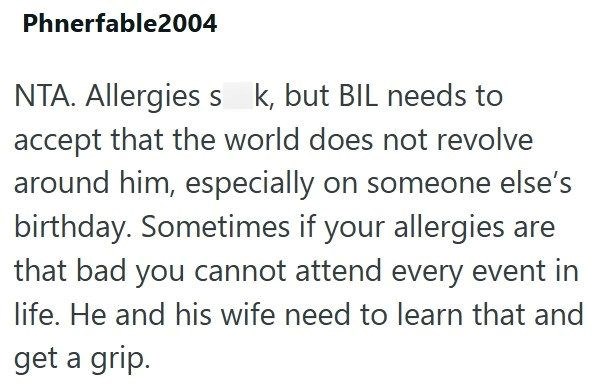 Phnerfable2004 NTA. Allergies s k, but BIL needs to accept that the world does not revolve around him, especially on someone else's birthday. Sometimes if your allergies are that bad you cannot attend every event in life. He and his wife need to learn that and get a grip.
