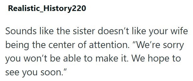 Realistic_History220 Sounds like the sister doesn't like your wife being the center of attention. "We're sorry you won't be able to make it. We hope to see you soon."