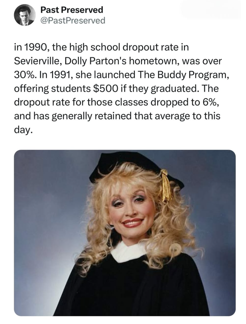 Past Preserved @PastPreserved in 1990, the high school dropout rate in Sevierville, Dolly Parton's hometown, was over 30%. In 1991, she launched The Buddy Program, offering students $500 if they graduated. The dropout rate for those classes dropped to 6%, and has generally retained that average to this day.