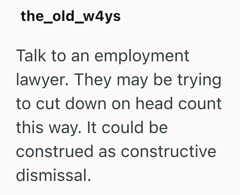the_old_w4ys Talk to an employment lawyer. They may be trying to cut down on head count this way. It could be construed as constructive dismissal.