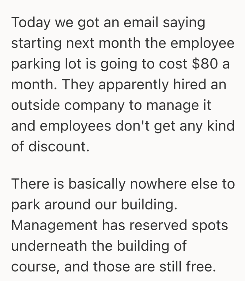 Today we got an email saying starting next month the employee parking lot is going to cost $80 a month. They apparently hired an outside company to manage it and employees don't get any kind of discount. There is basically nowhere else to park around our building. Management has reserved spots underneath the building of course, and those are still free.