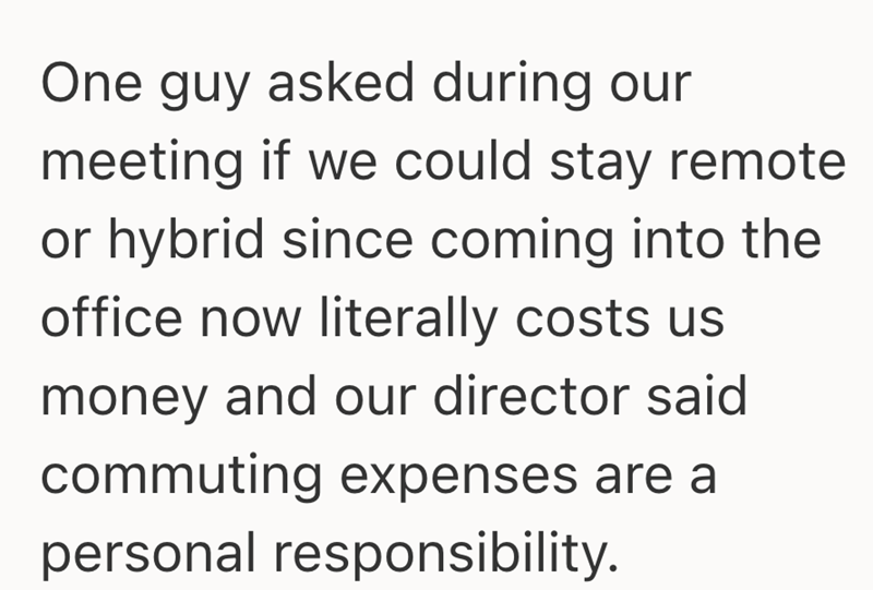 One guy asked during our meeting if we could stay remote or hybrid since coming into the office now literally costs us money and our director said commuting expenses are a personal responsibility.