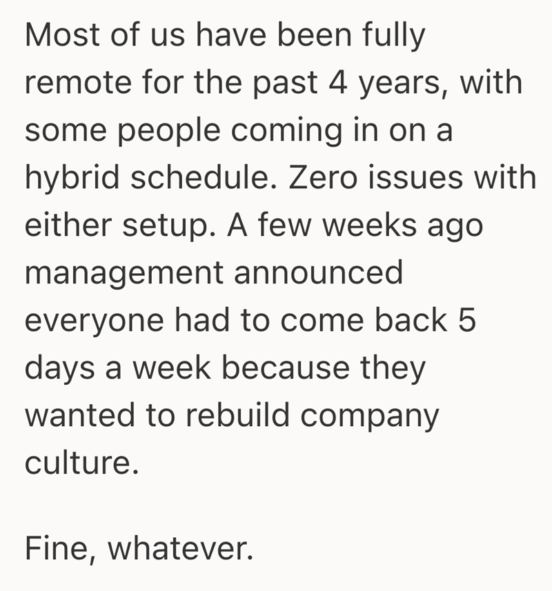 Most of us have been fully remote for the past 4 years, with some people coming in on a hybrid schedule. Zero issues with either setup. A few weeks ago management announced everyone had to come back 5 days a week because they wanted to rebuild company culture. Fine, whatever.