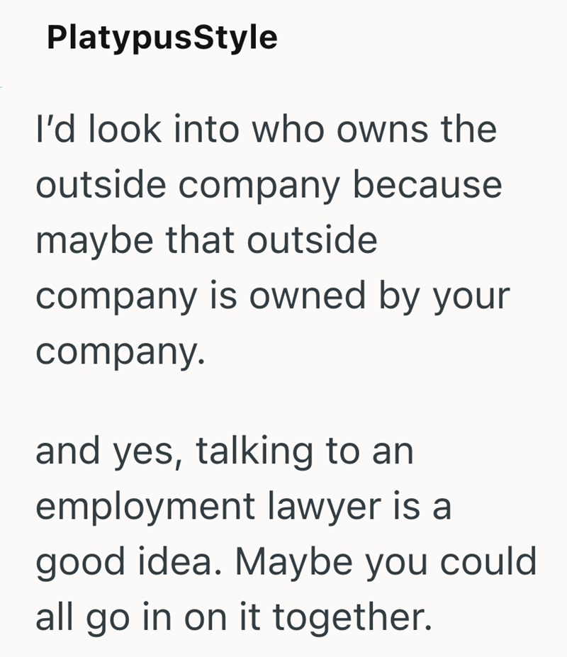 PlatypusStyle I'd look into who owns the outside company because maybe that outside company is owned by your company. and yes, talking to an employment lawyer is a good idea. Maybe you could all go in on it together.