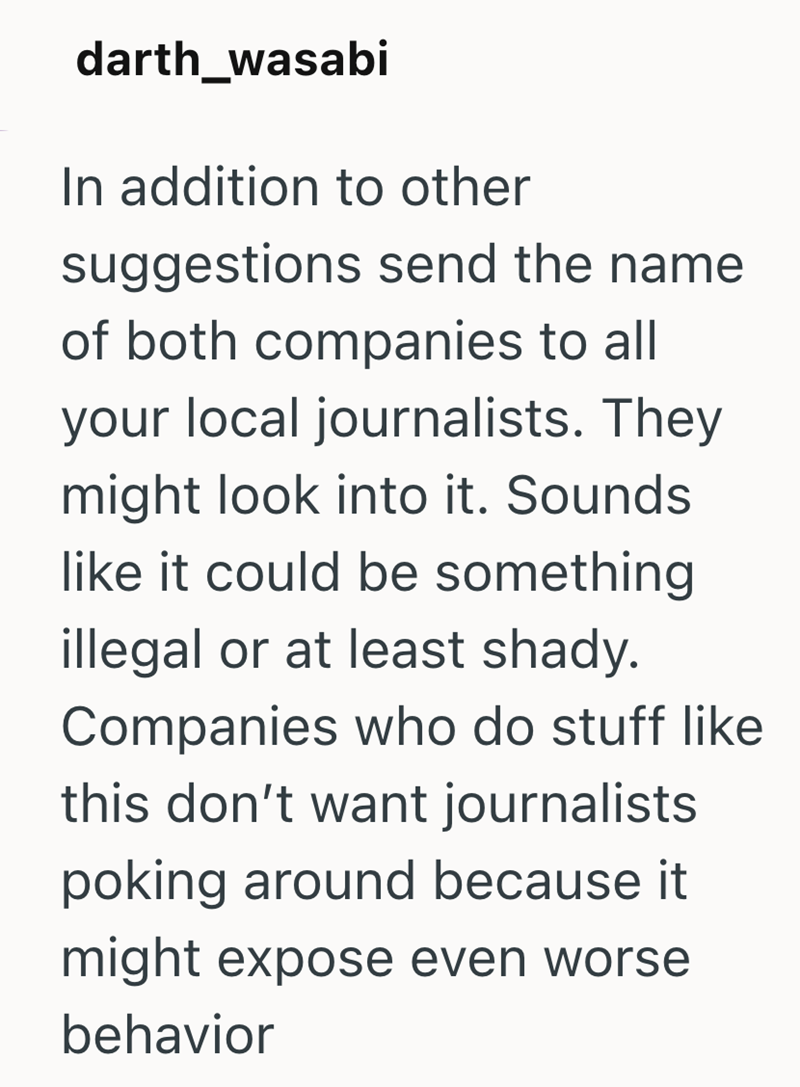 darth_wasabi In addition to other suggestions send the name of both companies to all your local journalists. They might look into it. Sounds like it could be something illegal or at least shady. Companies who do stuff like this don't want journalists poking around because it might expose even worse behavior