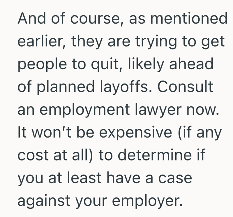 And of course, as mentioned earlier, they are trying to get people to quit, likely ahead of planned layoffs. Consult an employment lawyer now. It won't be expensive (if any cost at all) to determine if you at least have a case against your employer.