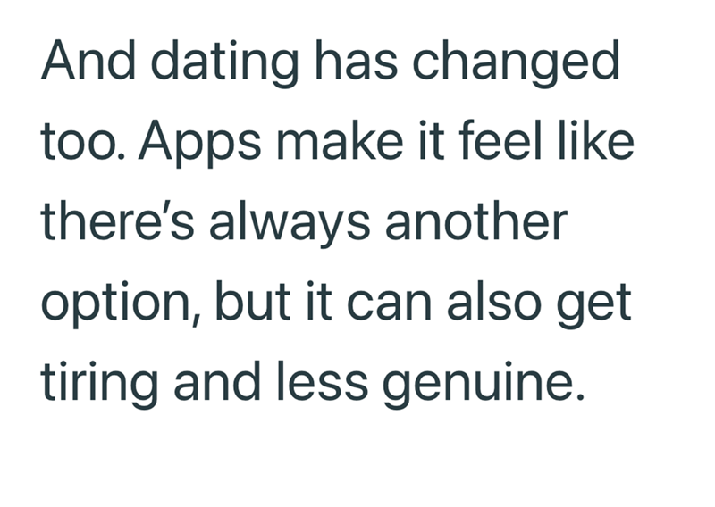 And dating has changed too. Apps make it feel like there's always another option, but it can also get tiring and less genuine.