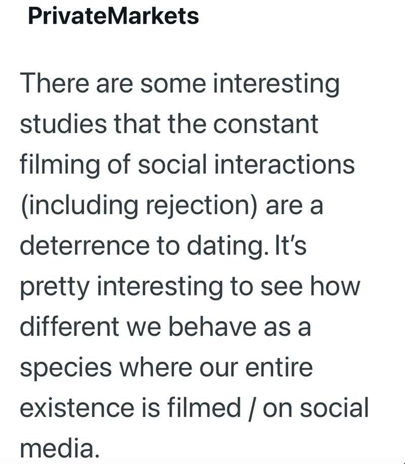 PrivateMarkets There are some interesting studies that the constant filming of social interactions (including rejection) are a deterrence to dating. It's pretty interesting to see how different we behave as a species where our entire existence is filmed / on social media.