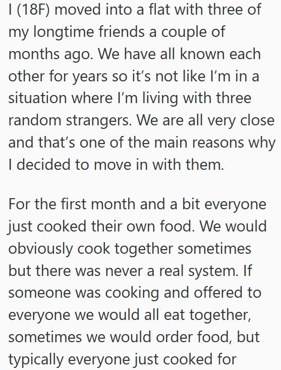 I (18F) moved into a flat with three of my longtime friends a couple of months ago. We have all known each other for years so it's not like I'm in a situation where I'm living with three random strangers. We are all very close and that's one of the main reasons why I decided to move in with them. For the first month and a bit everyone just cooked their own food. We would obviously cook together sometimes but there was never a real system. If someone was cooking and offered to everyone we would a