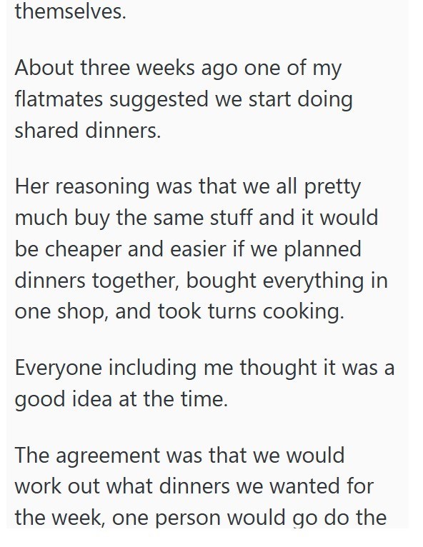 themselves. About three weeks ago one of my flatmates suggested we start doing shared dinners. Her reasoning was that we all pretty much buy the same stuff and it would be cheaper and easier if we planned dinners together, bought everything in one shop, and took turns cooking. Everyone including me thought it was a good idea at the time. The agreement was that we would work out what dinners we wanted for the week, one person would go do the