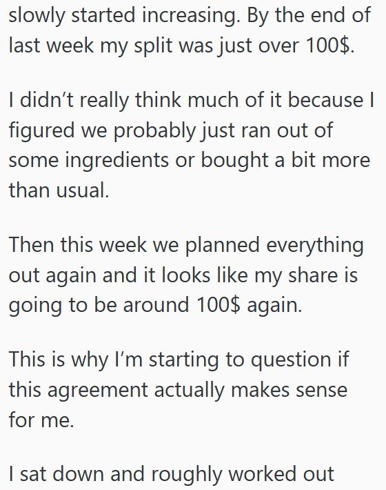 slowly started increasing. By the end of last week my split was just over 100$. I didn't really think much of it because I figured we probably just ran out of some ingredients or bought a bit more than usual. Then this week we planned everything out again and it looks like my share is going to be around 100$ again. This is why I'm starting to question if this agreement actually makes sense for me. I sat down and roughly worked out