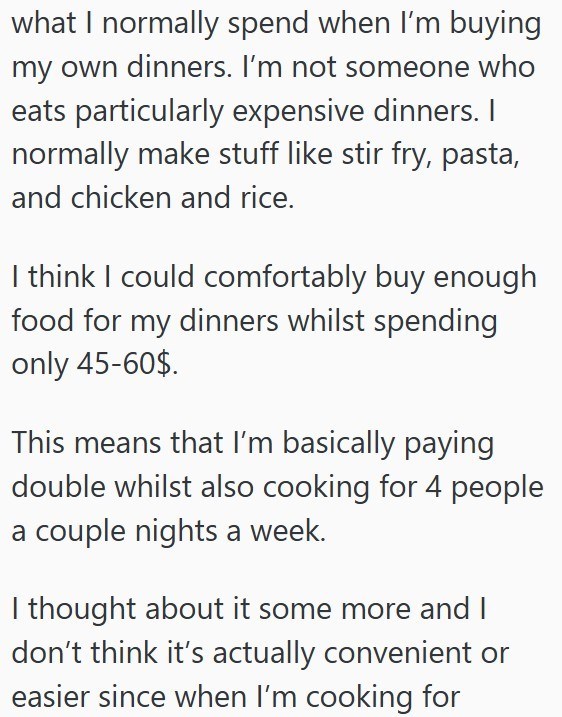 what I normally spend when I'm buying my own dinners. I'm not someone who eats particularly expensive dinners. I normally make stuff like stir fry, pasta, and chicken and rice. I think I could comfortably buy enough food for my dinners whilst spending only 45-60$. This means that I'm basically paying double whilst also cooking for 4 people a couple nights a week. I thought about it some more and I don't think it's actually convenient or easier since when I'm cooking for