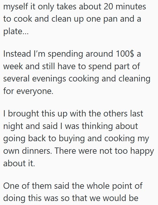 myself it only takes about 20 minutes to cook and clean up one pan and a plate... Instead I'm spending around 100$ a week and still have to spend part of several evenings cooking and cleaning for everyone. I brought this up with the others last night and said I was thinking about going back to buying and cooking my own dinners. There were not too happy about it. One of them said the whole point of doing this was so that we would be