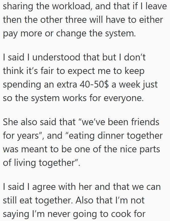 sharing the workload, and that if I leave then the other three will have to either pay more or change the system. I said I understood that but I don't think it's fair to expect me to keep spending an extra 40-50$ a week just so the system works for everyone. She also said that "we've been friends for years", and "eating dinner together was meant to be one of the nice parts of living together”. I said I agree with her and that we can still eat together. Also that I'm not saying I'm never going to