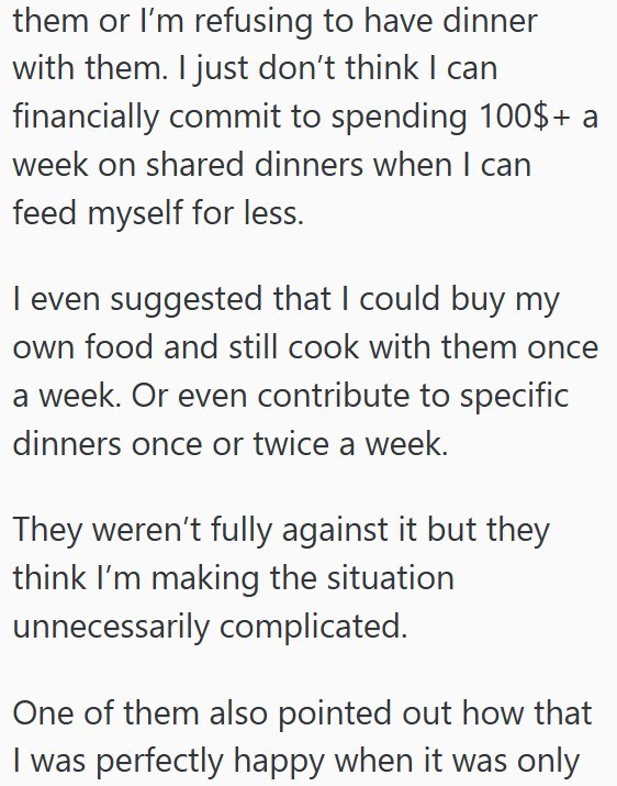them or I'm refusing to have dinner with them. I just don't think I can financially commit to spending 100$+ a week on shared dinners when I can feed myself for less. I even suggested that I could buy my own food and still cook with them once a week. Or even contribute to specific dinners once or twice a week. They weren't fully against it but they think I'm making the situation unnecessarily complicated. One of them also pointed out how that I was perfectly happy when it was only