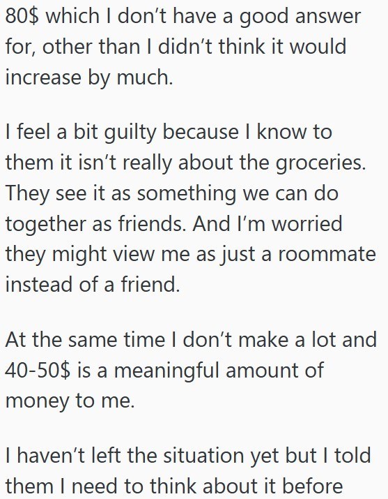 80$ which I don't have a good answer for, other than I didn't think it would increase by much. I feel a bit guilty because I know to them it isn't really about the groceries. They see it as something we can do together as friends. And I'm worried they might view me as just a roommate instead of a friend. At the same time I don't make a lot and 40-50$ is a meaningful amount of money to me. I haven't left the situation yet but I told them I need to think about it before