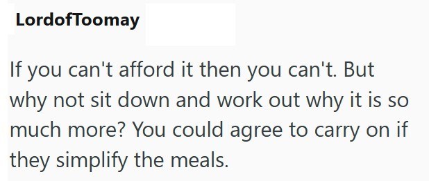 LordofToomay If you can't afford it then you can't. But why not sit down and work out why it is so much more? You could agree to carry on if they simplify the meals.