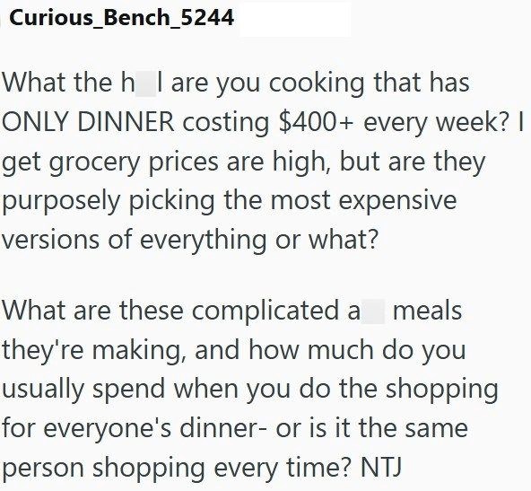 Curious_Bench_5244 What the h I are you cooking that has ONLY DINNER costing $400+ every week? I get grocery prices are high, but are they purposely picking the most expensive versions of everything or what? What are these complicated a meals they're making, and how much do you usually spend when you do the shopping for everyone's dinner- or is it the same person shopping every time? NTJ