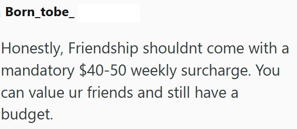 Born_tobe_ Honestly, Friendship shouldnt come with a mandatory $40-50 weekly surcharge. You can value ur friends and still have a budget.