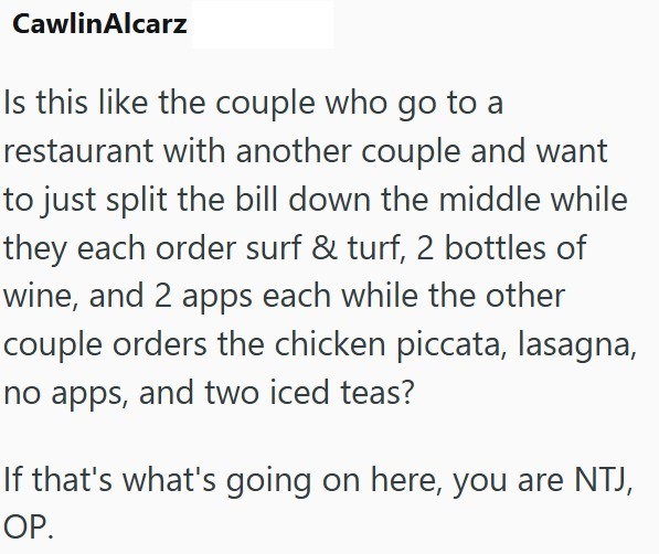 CawlinAlcarz Is this like the couple who go to a restaurant with another couple and want to just split the bill down the middle while they each order surf & turf, 2 bottles of wine, and 2 apps each while the other couple orders the chicken piccata, lasagna, no apps, and two iced teas? If that's what's going on here, you are NTJ, OP.
