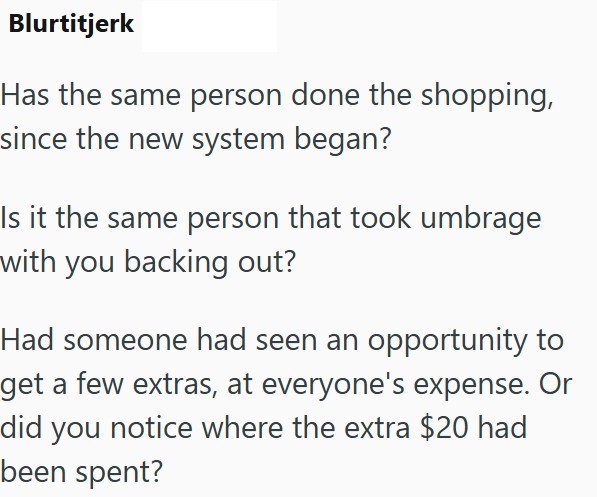 Blurtitjerk Has the same person done the shopping, since the new system began? Is it the same person that took umbrage with you backing out? Had someone had seen an opportunity to get a few extras, at everyone's expense. Or did you notice where the extra $20 had been spent?