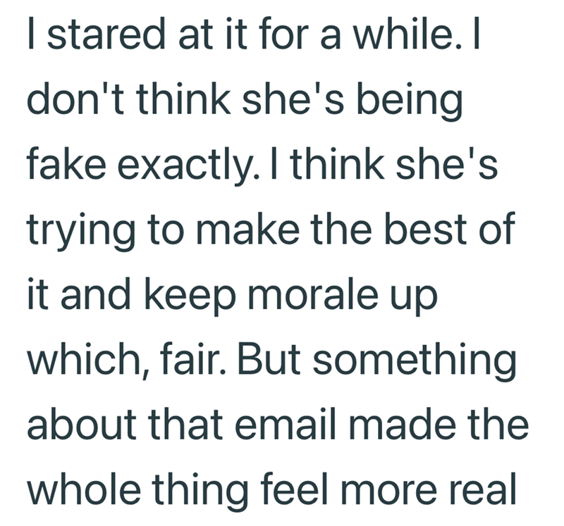 I stared at it for a while. I don't think she's being fake exactly. I think she's trying to make the best of it and keep morale up which, fair. But something about that email made the whole thing feel more real